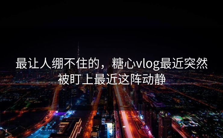 最让人绷不住的，糖心vlog最近突然被盯上最近这阵动静