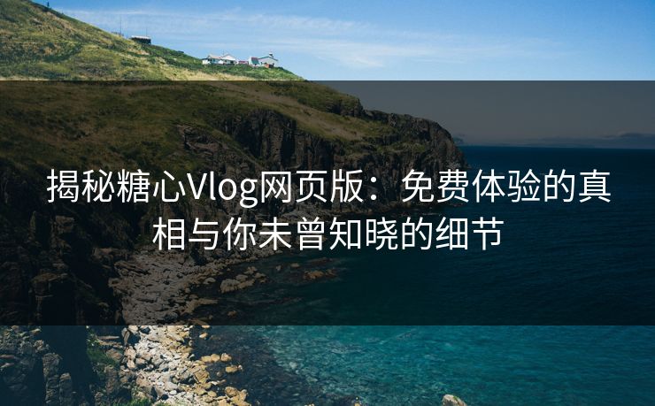 揭秘糖心Vlog网页版：免费体验的真相与你未曾知晓的细节