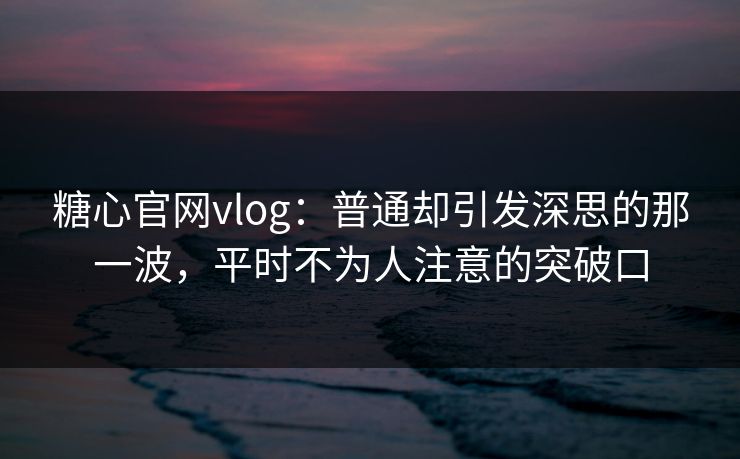 糖心官网vlog：普通却引发深思的那一波，平时不为人注意的突破口