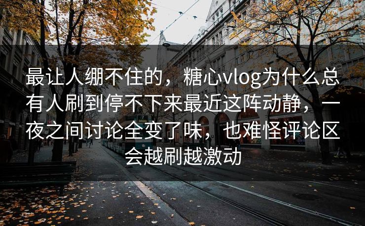 最让人绷不住的，糖心vlog为什么总有人刷到停不下来最近这阵动静，一夜之间讨论全变了味，也难怪评论区会越刷越激动