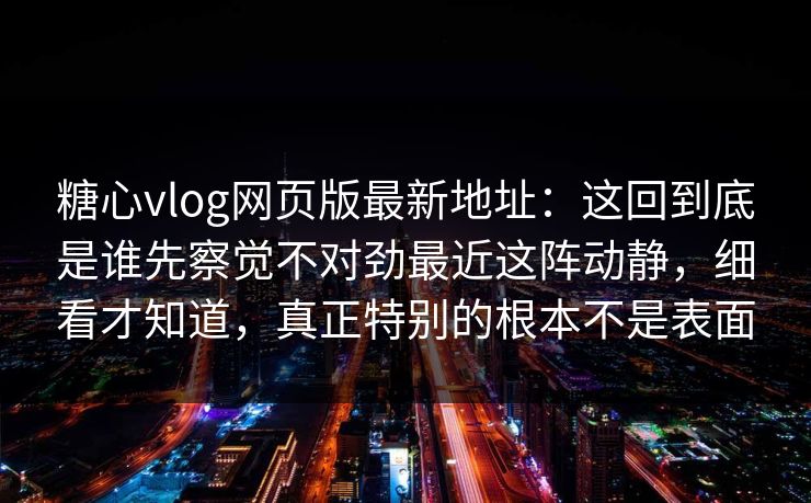 糖心vlog网页版最新地址：这回到底是谁先察觉不对劲最近这阵动静，细看才知道，真正特别的根本不是表面