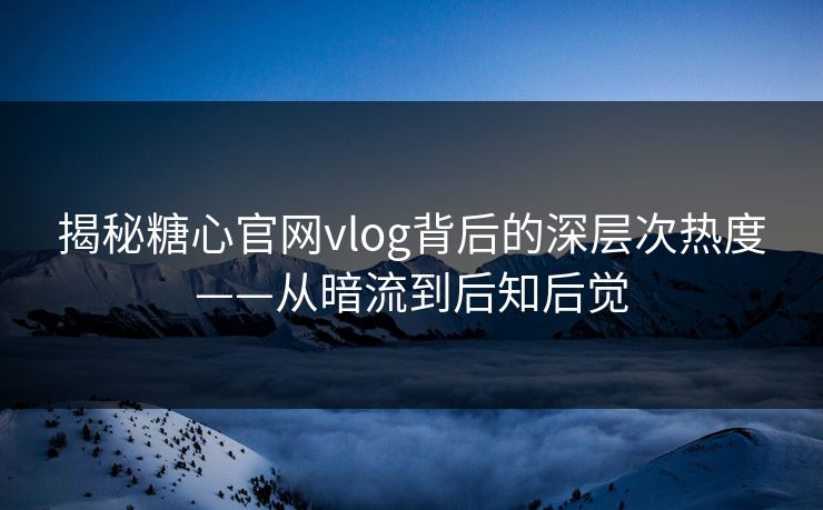 揭秘糖心官网vlog背后的深层次热度——从暗流到后知后觉