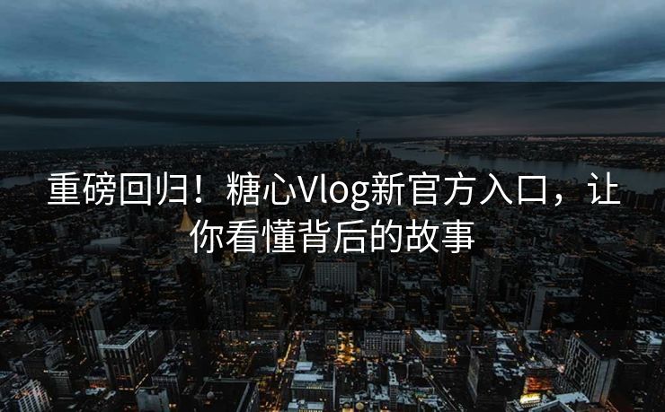 重磅回归！糖心Vlog新官方入口，让你看懂背后的故事