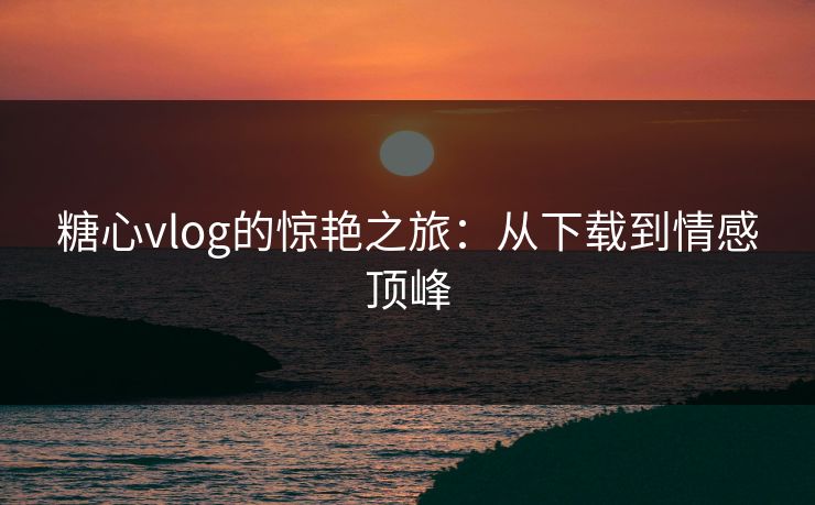糖心vlog的惊艳之旅：从下载到情感顶峰