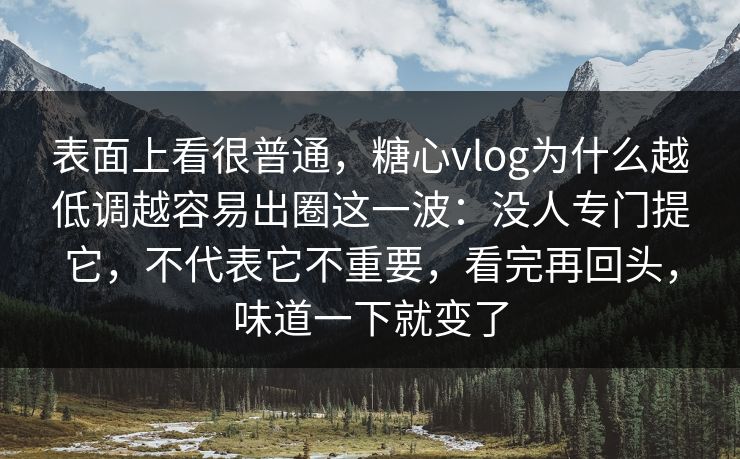 表面上看很普通，糖心vlog为什么越低调越容易出圈这一波：没人专门提它，不代表它不重要，看完再回头，味道一下就变了