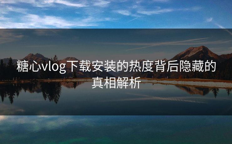 糖心vlog下载安装的热度背后隐藏的真相解析