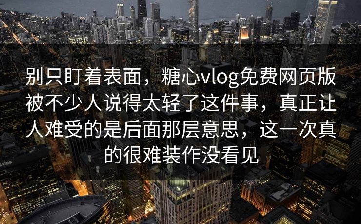 别只盯着表面，糖心vlog免费网页版被不少人说得太轻了这件事，真正让人难受的是后面那层意思，这一次真的很难装作没看见