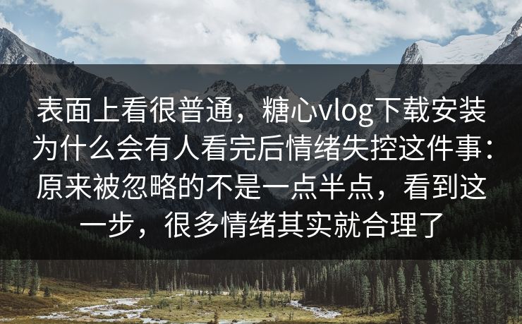 表面上看很普通，糖心vlog下载安装为什么会有人看完后情绪失控这件事：原来被忽略的不是一点半点，看到这一步，很多情绪其实就合理了