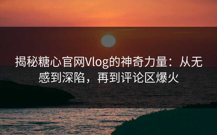 揭秘糖心官网Vlog的神奇力量：从无感到深陷，再到评论区爆火
