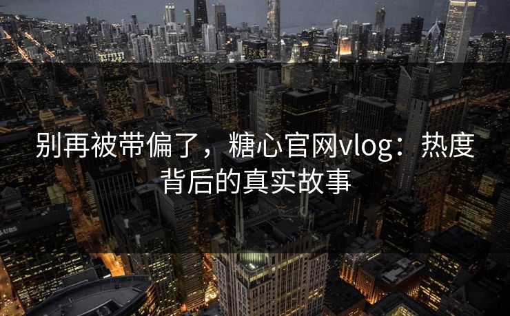 别再被带偏了，糖心官网vlog：热度背后的真实故事