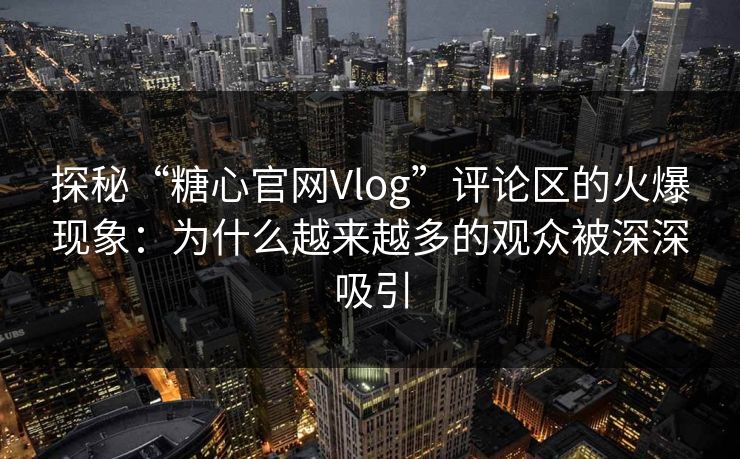 探秘“糖心官网Vlog”评论区的火爆现象：为什么越来越多的观众被深深吸引