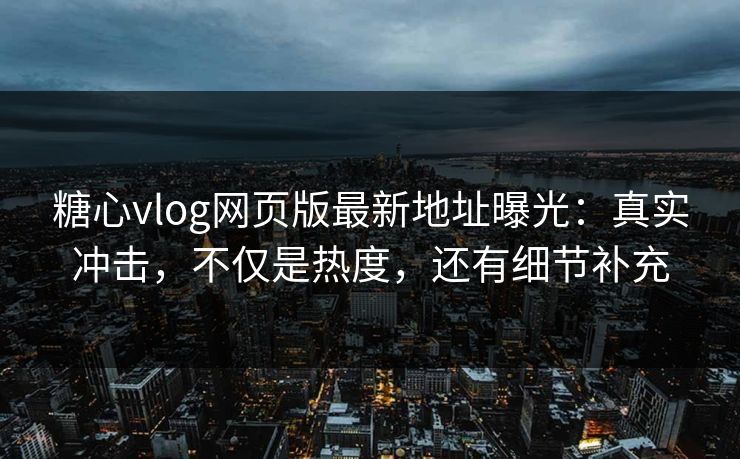 糖心vlog网页版最新地址曝光：真实冲击，不仅是热度，还有细节补充