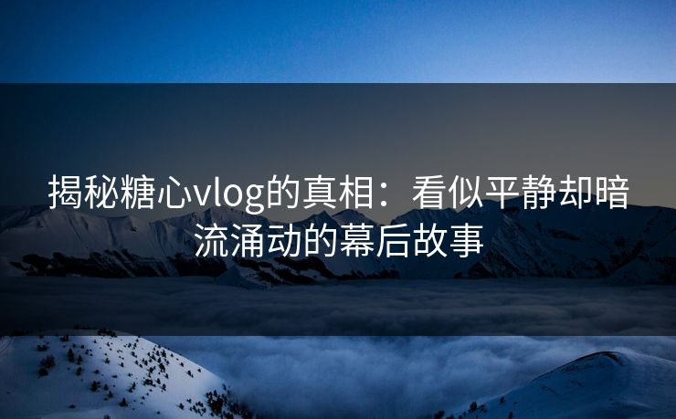 揭秘糖心vlog的真相：看似平静却暗流涌动的幕后故事