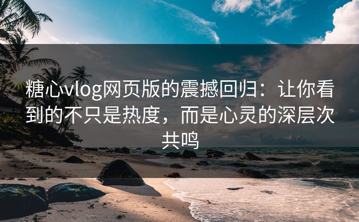 糖心vlog网页版的震撼回归：让你看到的不只是热度，而是心灵的深层次共鸣