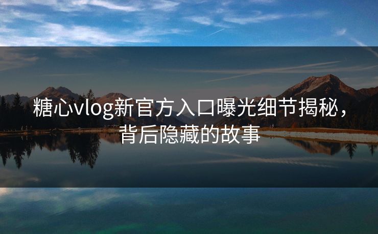 糖心vlog新官方入口曝光细节揭秘，背后隐藏的故事