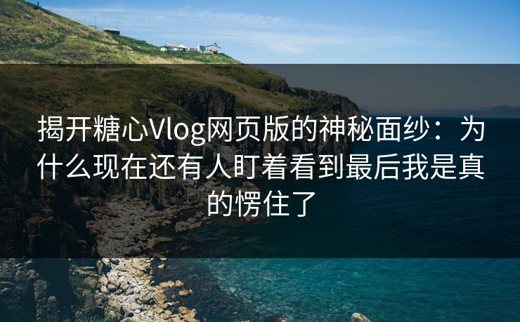 揭开糖心Vlog网页版的神秘面纱：为什么现在还有人盯着看到最后我是真的愣住了