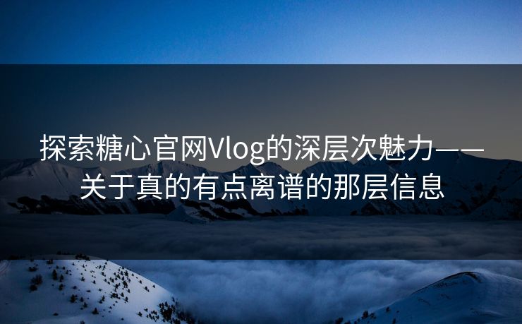 探索糖心官网Vlog的深层次魅力——关于真的有点离谱的那层信息