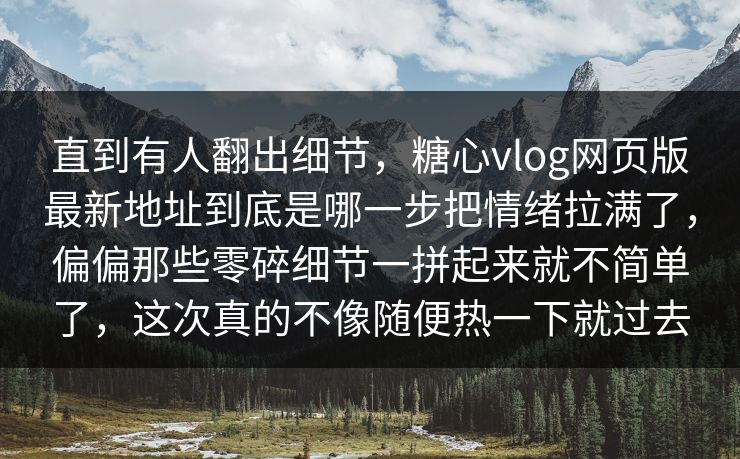 直到有人翻出细节，糖心vlog网页版最新地址到底是哪一步把情绪拉满了，偏偏那些零碎细节一拼起来就不简单了，这次真的不像随便热一下就过去