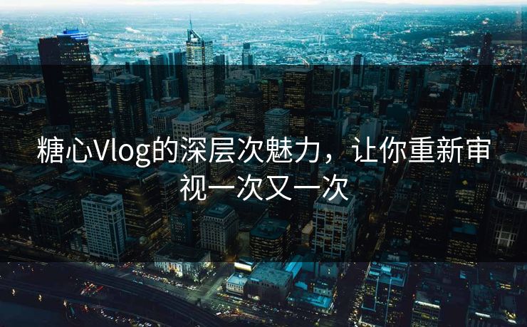 糖心Vlog的深层次魅力，让你重新审视一次又一次