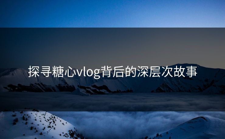 探寻糖心vlog背后的深层次故事