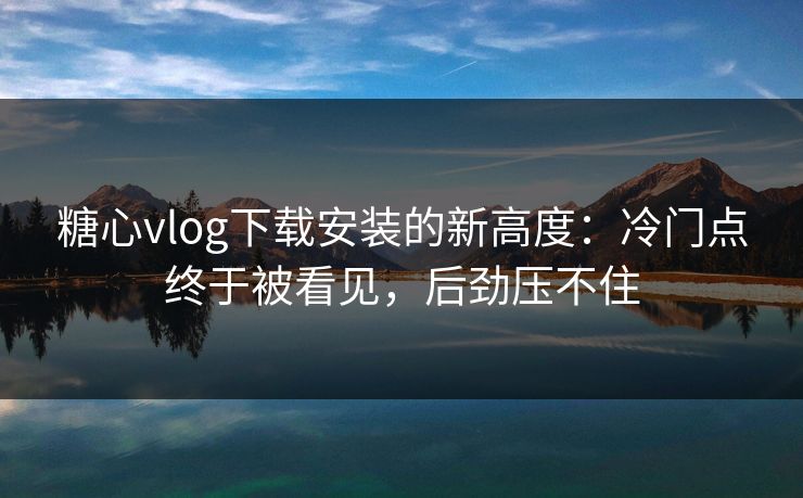 糖心vlog下载安装的新高度：冷门点终于被看见，后劲压不住