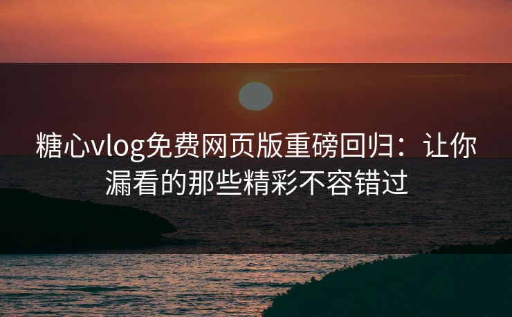 糖心vlog免费网页版重磅回归：让你漏看的那些精彩不容错过
