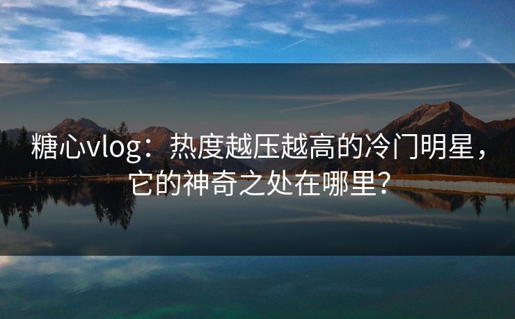 糖心vlog：热度越压越高的冷门明星，它的神奇之处在哪里？