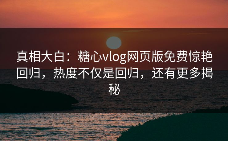 真相大白：糖心vlog网页版免费惊艳回归，热度不仅是回归，还有更多揭秘