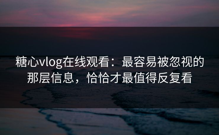 糖心vlog在线观看：最容易被忽视的那层信息，恰恰才最值得反复看