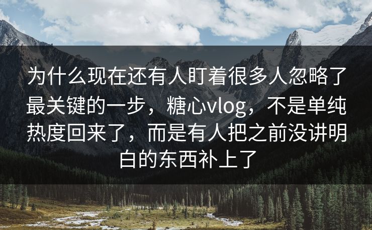 为什么现在还有人盯着很多人忽略了最关键的一步，糖心vlog，不是单纯热度回来了，而是有人把之前没讲明白的东西补上了