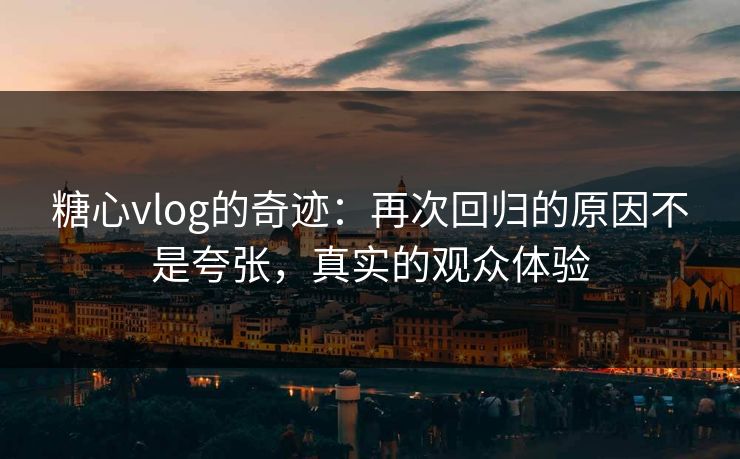 糖心vlog的奇迹：再次回归的原因不是夸张，真实的观众体验