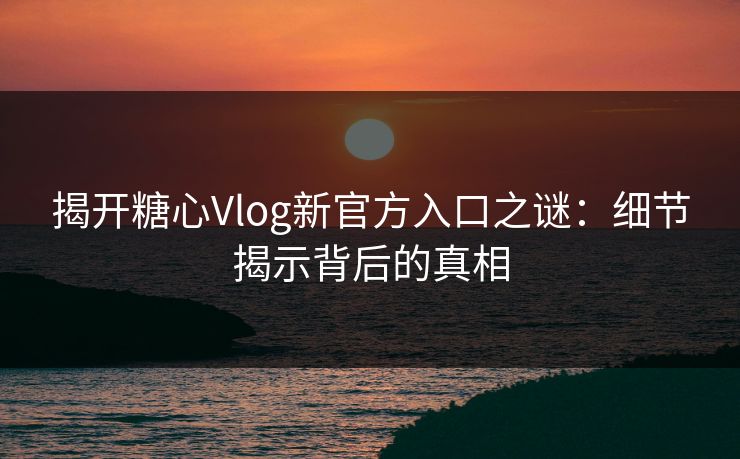 揭开糖心Vlog新官方入口之谜：细节揭示背后的真相