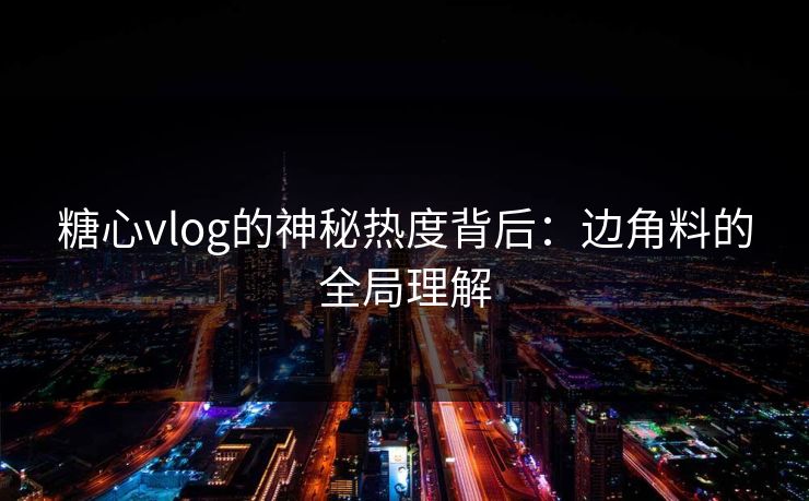 糖心vlog的神秘热度背后：边角料的全局理解
