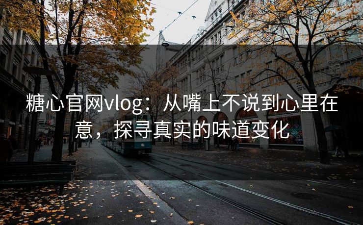糖心官网vlog：从嘴上不说到心里在意，探寻真实的味道变化