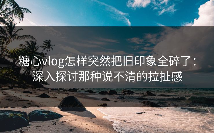 糖心vlog怎样突然把旧印象全碎了：深入探讨那种说不清的拉扯感