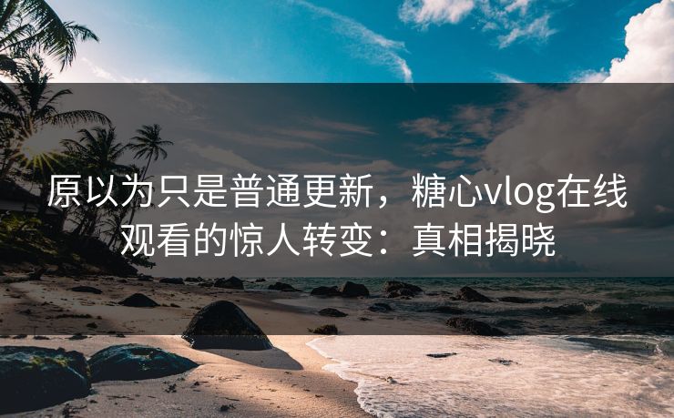 原以为只是普通更新，糖心vlog在线观看的惊人转变：真相揭晓