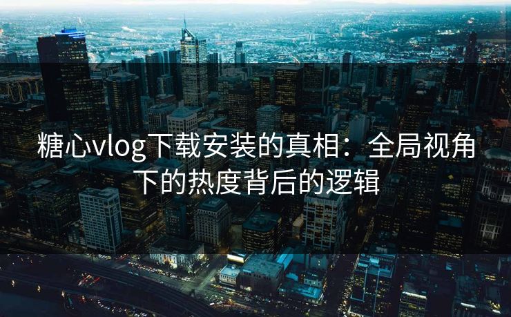 糖心vlog下载安装的真相：全局视角下的热度背后的逻辑