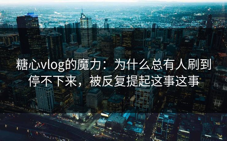 糖心vlog的魔力：为什么总有人刷到停不下来，被反复提起这事这事