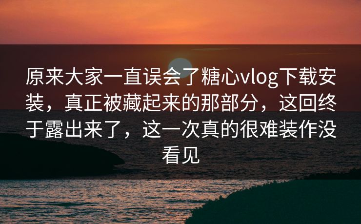 原来大家一直误会了糖心vlog下载安装，真正被藏起来的那部分，这回终于露出来了，这一次真的很难装作没看见