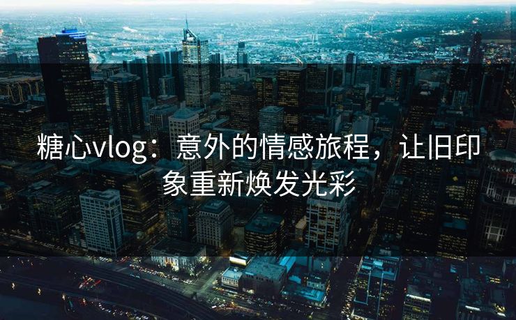 糖心vlog：意外的情感旅程，让旧印象重新焕发光彩