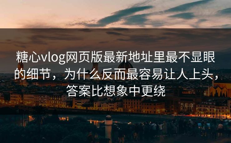 糖心vlog网页版最新地址里最不显眼的细节，为什么反而最容易让人上头，答案比想象中更绕