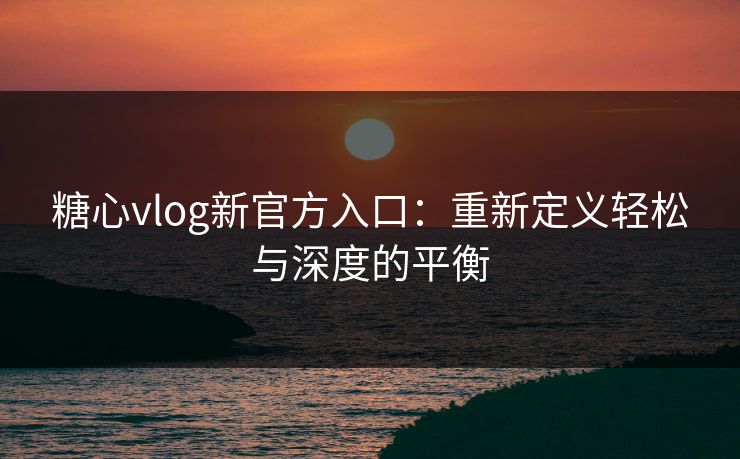 糖心vlog新官方入口：重新定义轻松与深度的平衡
