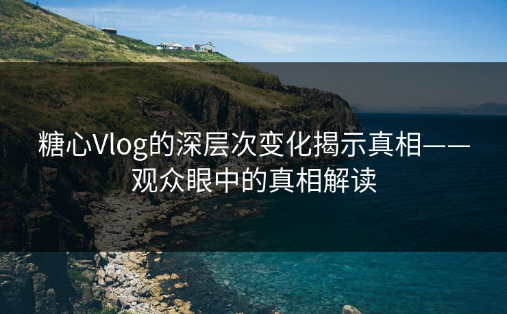 糖心Vlog的深层次变化揭示真相——观众眼中的真相解读