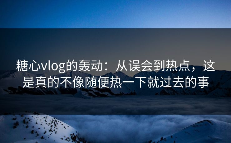 糖心vlog的轰动：从误会到热点，这是真的不像随便热一下就过去的事
