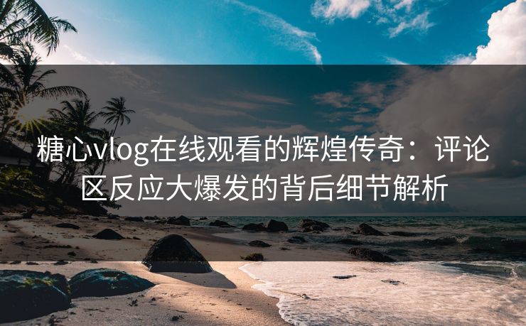 糖心vlog在线观看的辉煌传奇：评论区反应大爆发的背后细节解析
