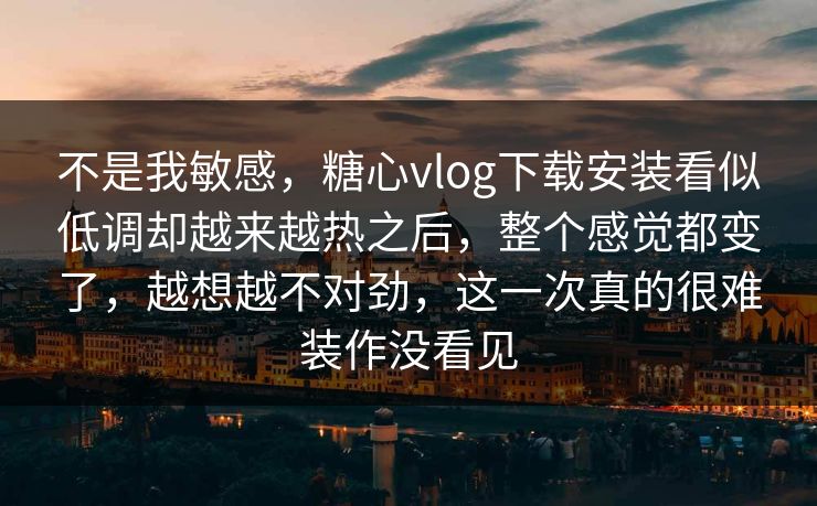 不是我敏感，糖心vlog下载安装看似低调却越来越热之后，整个感觉都变了，越想越不对劲，这一次真的很难装作没看见