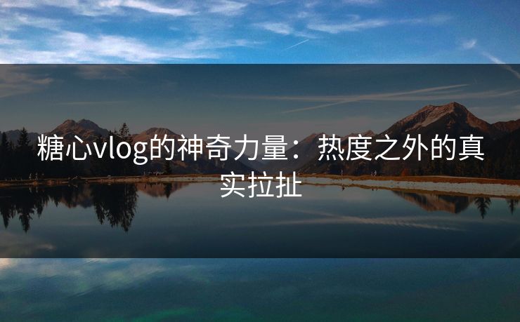 糖心vlog的神奇力量：热度之外的真实拉扯
