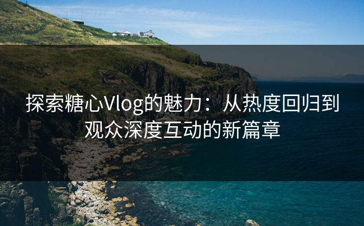 探索糖心Vlog的魅力：从热度回归到观众深度互动的新篇章