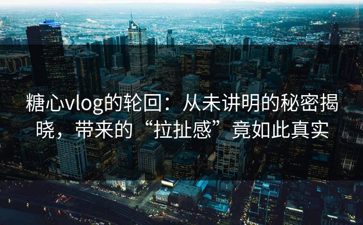 糖心vlog的轮回：从未讲明的秘密揭晓，带来的“拉扯感”竟如此真实