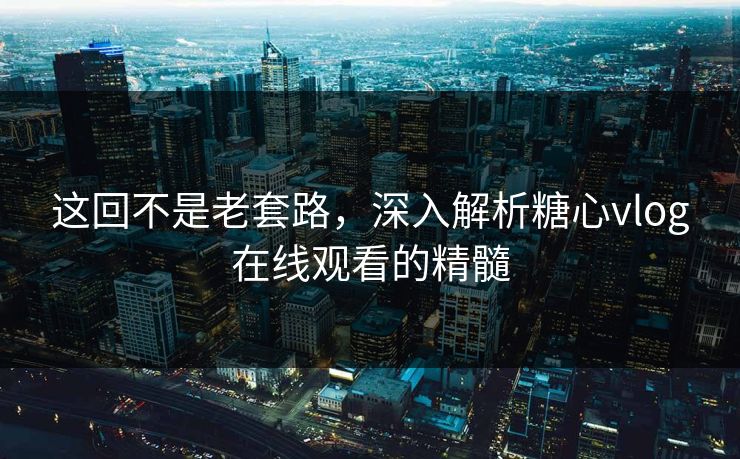 这回不是老套路，深入解析糖心vlog在线观看的精髓